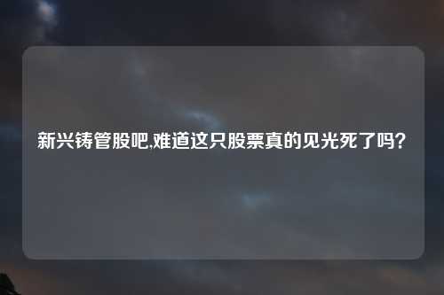 新兴铸管股吧,难道这只股票真的见光死了吗？