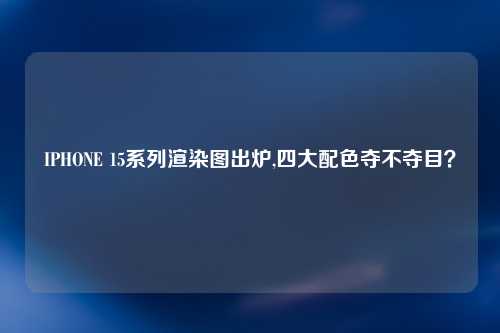 IPHONE 15系列渲染图出炉,四大配色夺不夺目？