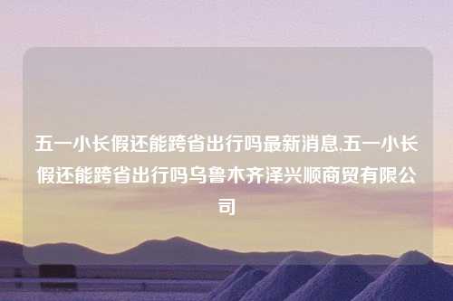 五一小长假还能跨省出行吗最新消息,五一小长假还能跨省出行吗乌鲁木齐泽兴顺商贸有限公司