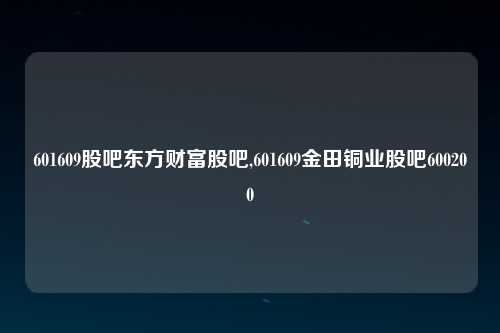 601609股吧东方财富股吧,601609金田铜业股吧600200