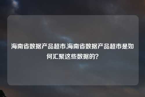 海南省数据产品超市,海南省数据产品超市是如何汇聚这些数据的？