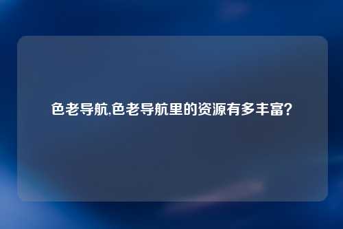 色老导航,色老导航里的资源有多丰富？