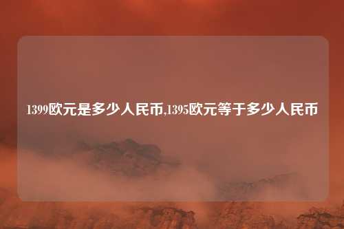 1399欧元是多少人民币,1395欧元等于多少人民币