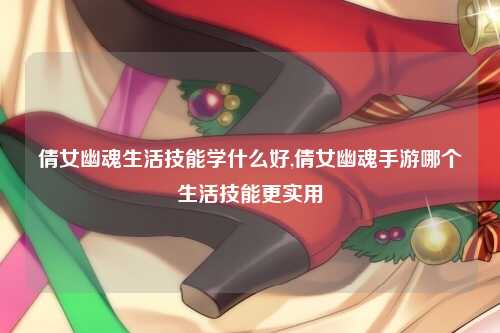 倩女幽魂生活技能学什么好,倩女幽魂手游哪个生活技能更实用