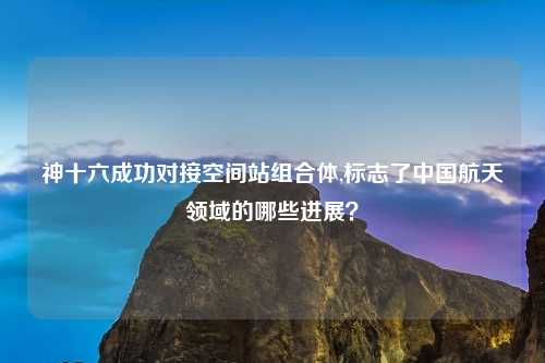 神十六成功对接空间站组合体,标志了中国航天领域的哪些进展？