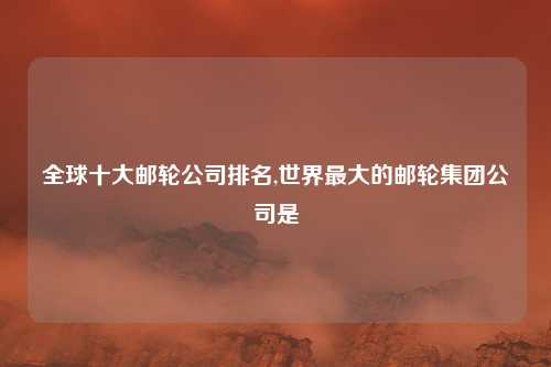 全球十大邮轮公司排名,世界最大的邮轮集团公司是