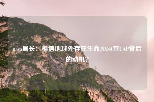 nasa局长：相信地球外存在生命,NASA查UAP背后的动机？