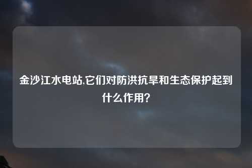 金沙江水电站,它们对防洪抗旱和生态保护起到什么作用？