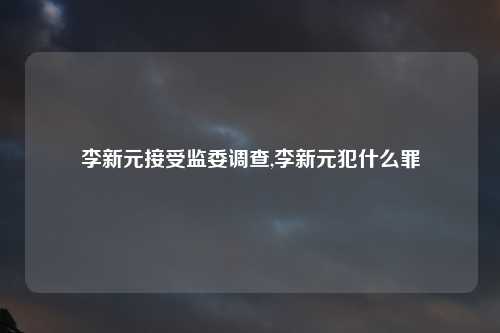 李新元接受监委调查,李新元犯什么罪