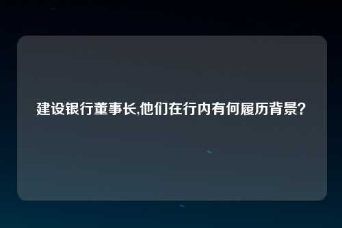 建设银行董事长,他们在行内有何履历背景？