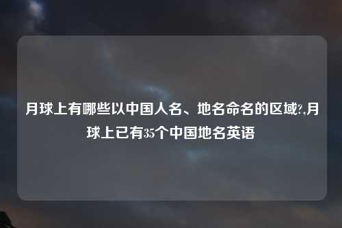 月球上有哪些以中国人名、地名命名的区域?,月球上已有35个中国地名英语