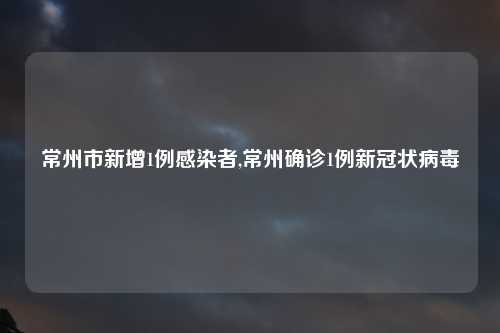 常州市新增1例感染者,常州确诊1例新冠状病毒
