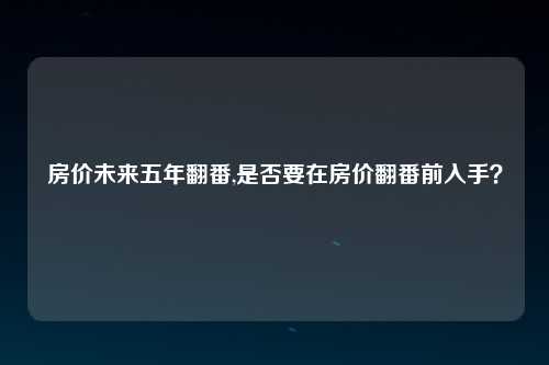 房价未来五年翻番,是否要在房价翻番前入手？