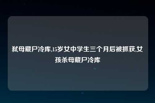 弑母藏尸冷库,15岁女中学生三个月后被抓获,女孩杀母藏尸冷库