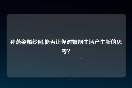 孙燕姿婚纱照,能否让你对婚姻生活产生新的思考？