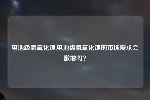 电池级氢氧化锂,电池级氢氧化锂的市场需求会激增吗？