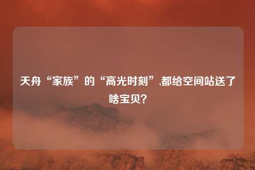天舟“家族”的“高光时刻”,都给空间站送了啥宝贝？