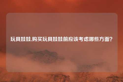 玩具娃娃,购买玩具娃娃前应该考虑哪些方面？