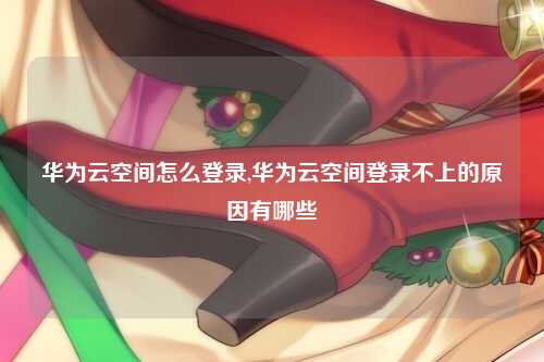 华为云空间怎么登录,华为云空间登录不上的原因有哪些