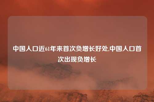 中国人口近61年来首次负增长好处,中国人口首次出现负增长