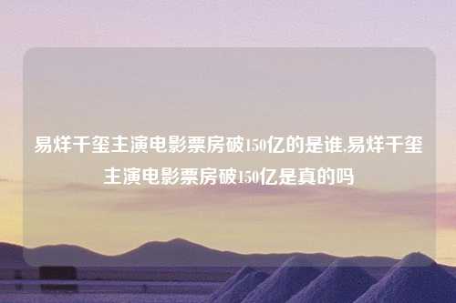 易烊千玺主演电影票房破150亿的是谁,易烊千玺主演电影票房破150亿是真的吗