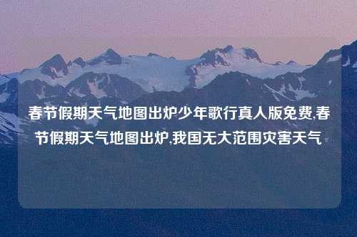 春节假期天气地图出炉少年歌行真人版免费,春节假期天气地图出炉,我国无大范围灾害天气