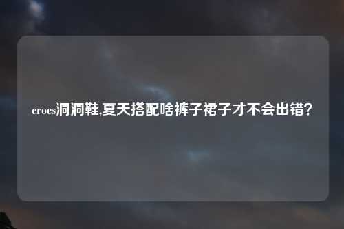 crocs洞洞鞋,夏天搭配啥裤子裙子才不会出错？