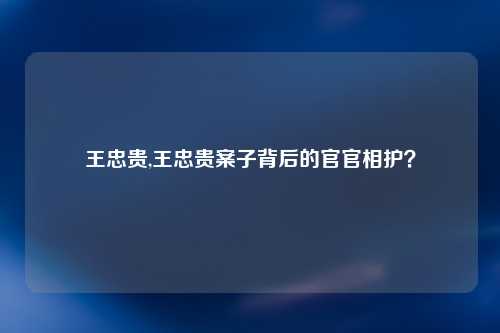 王忠贵,王忠贵案子背后的官官相护？