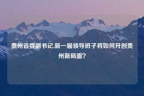 贵州省委副书记,新一届领导班子将如何开创贵州新局面？