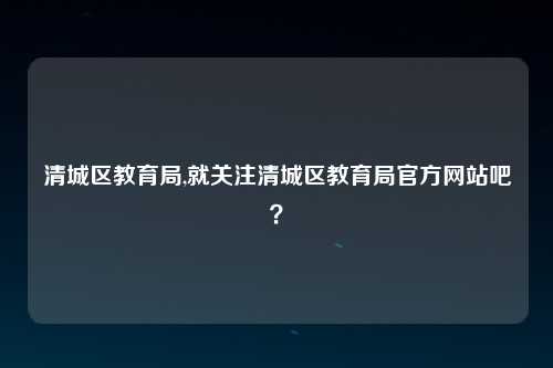 清城区教育局,就关注清城区教育局官方网站吧？