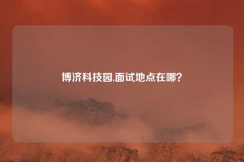 博济科技园,面试地点在哪？