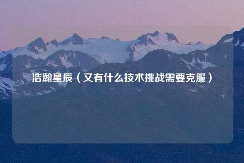 浩瀚星辰（又有什么技术挑战需要克服）