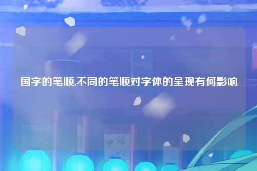国字的笔顺,不同的笔顺对字体的呈现有何影响