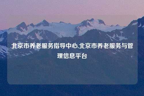 北京市养老服务指导中心,北京市养老服务与管理信息平台