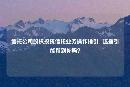 信托公司股权投资信托业务操作指引,  这指引能帮到你吗？
