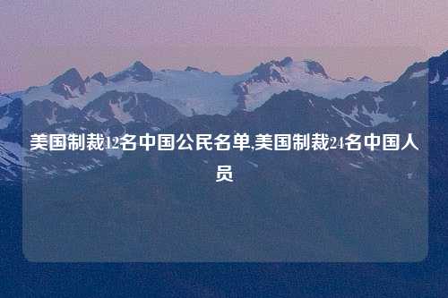 美国制裁12名中国公民名单,美国制裁24名中国人员