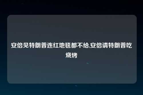 安倍见特朗普连红地毯都不给,安倍请特朗普吃烧烤