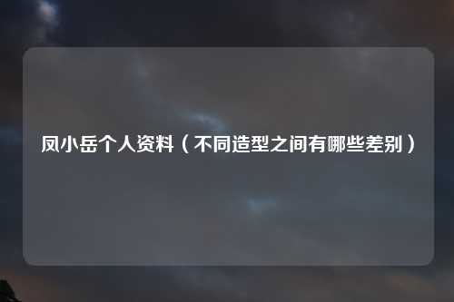 凤小岳个人资料（不同造型之间有哪些差别）