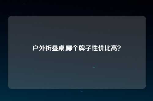 户外折叠桌,哪个牌子性价比高？