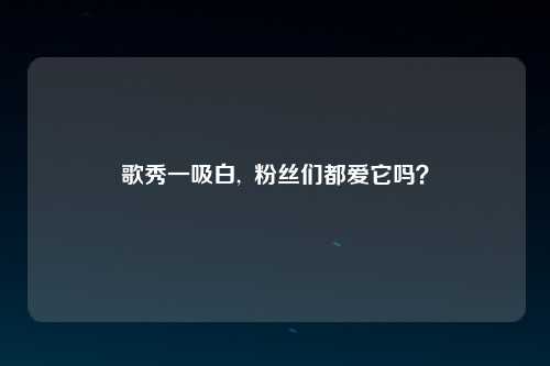 歌秀一吸白,  粉丝们都爱它吗？