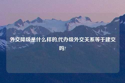 外交降级是什么样的,代办级外交关系等于建交吗?