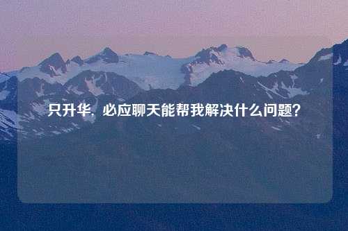 只升华,  必应聊天能帮我解决什么问题？