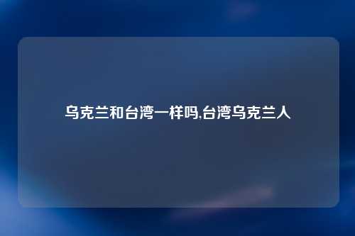 乌克兰和台湾一样吗,台湾乌克兰人