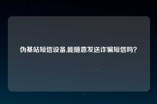 伪基站短信设备,能随意发送诈骗短信吗？