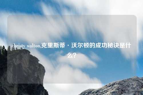 christy walton,克里斯蒂·沃尔顿的成功秘诀是什么？