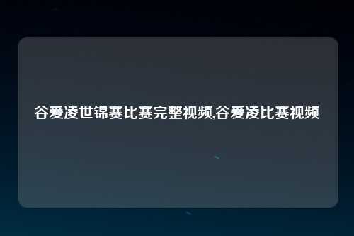 谷爱凌世锦赛比赛完整视频,谷爱凌比赛视频