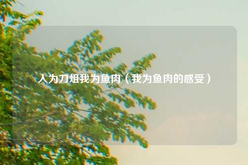 人为刀俎我为鱼肉（我为鱼肉的感受）