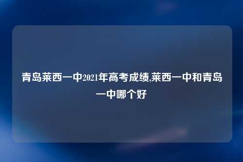 青岛莱西一中2021年高考成绩,莱西一中和青岛一中哪个好