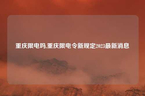 重庆限电吗,重庆限电令新规定2023最新消息