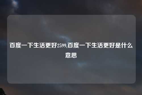 百度一下生活更好2599,百度一下生活更好是什么意思